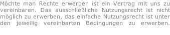 Möchte man Rechte erwerben ist ein Vertrag mit uns zu  vereinbaren. Das ausschließliche Nutzungsrecht ist nicht  möglich zu erwerben, das einfache Nutzungsrecht ist unter  den jeweilig vereinbarten Bedingungen zu erwerben.